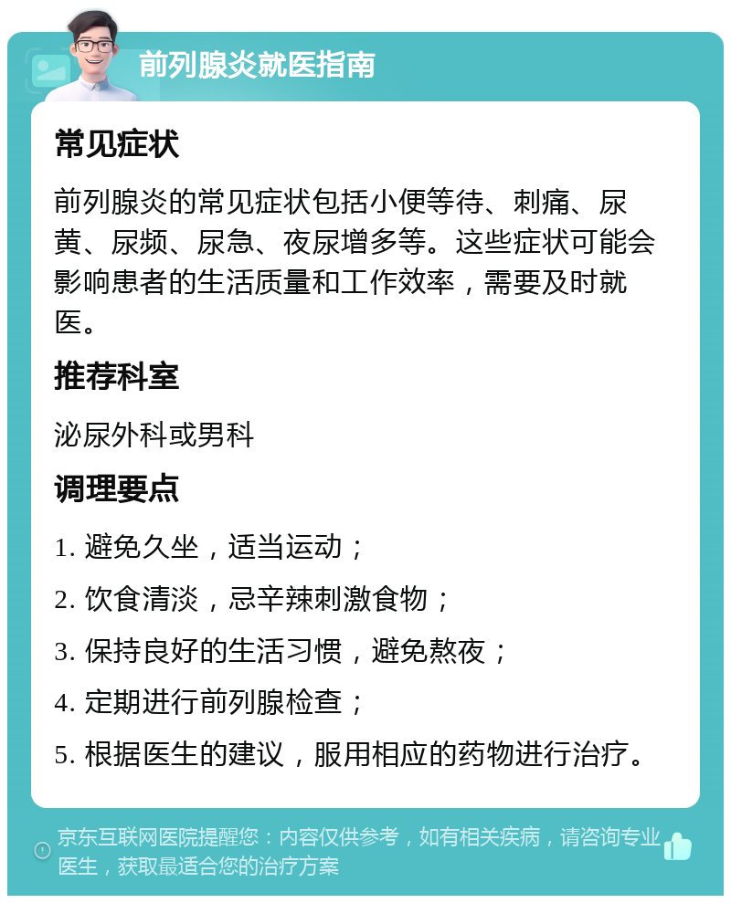 前列腺炎就医指南 常见症状 前列腺炎的常见症状包括小便等待、刺痛、尿黄、尿频、尿急、夜尿增多等。这些症状可能会影响患者的生活质量和工作效率，需要及时就医。 推荐科室 泌尿外科或男科 调理要点 1. 避免久坐，适当运动； 2. 饮食清淡，忌辛辣刺激食物； 3. 保持良好的生活习惯，避免熬夜； 4. 定期进行前列腺检查； 5. 根据医生的建议，服用相应的药物进行治疗。