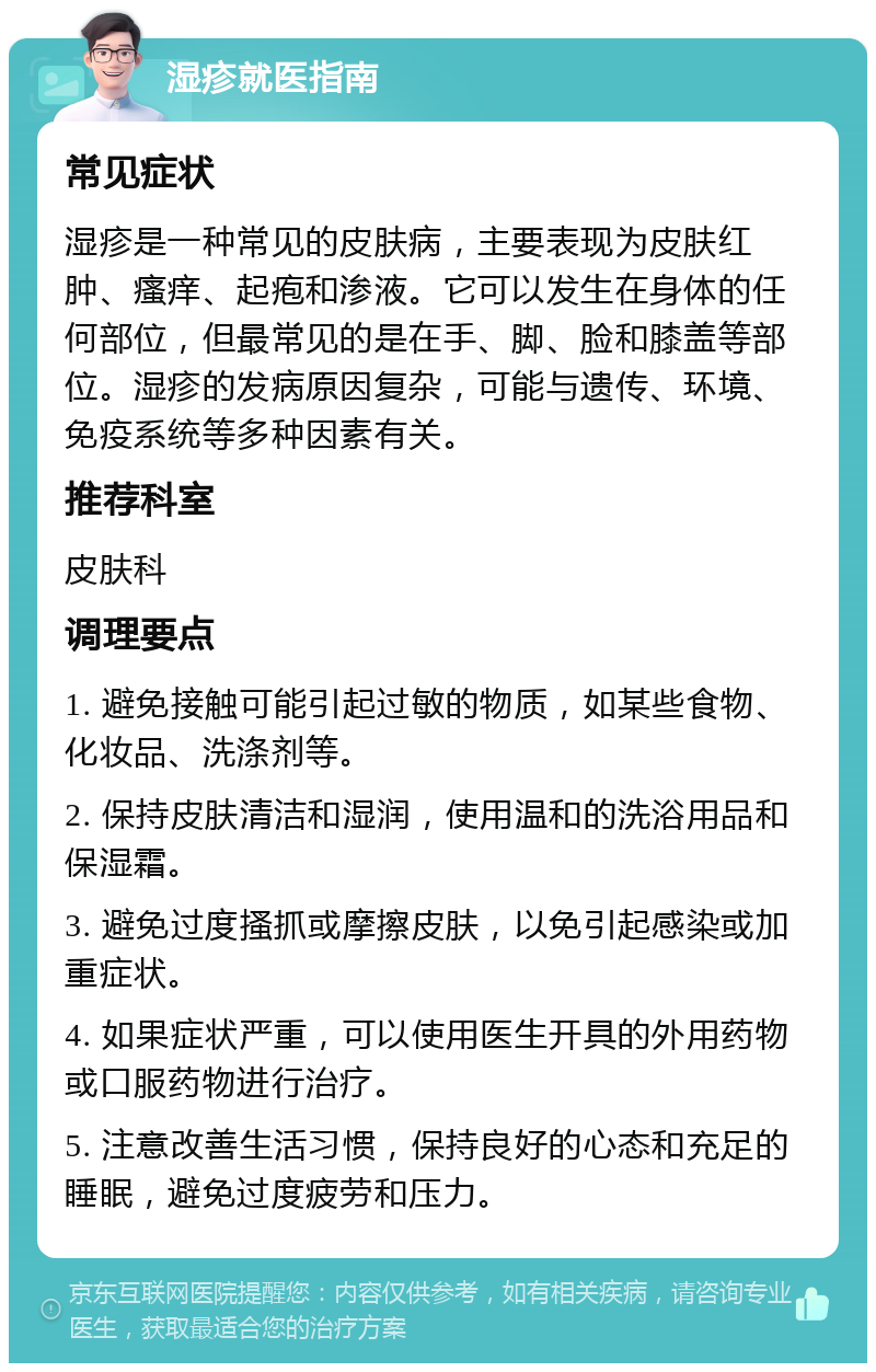 湿疹就医指南 常见症状 湿疹是一种常见的皮肤病，主要表现为皮肤红肿、瘙痒、起疱和渗液。它可以发生在身体的任何部位，但最常见的是在手、脚、脸和膝盖等部位。湿疹的发病原因复杂，可能与遗传、环境、免疫系统等多种因素有关。 推荐科室 皮肤科 调理要点 1. 避免接触可能引起过敏的物质，如某些食物、化妆品、洗涤剂等。 2. 保持皮肤清洁和湿润，使用温和的洗浴用品和保湿霜。 3. 避免过度搔抓或摩擦皮肤，以免引起感染或加重症状。 4. 如果症状严重，可以使用医生开具的外用药物或口服药物进行治疗。 5. 注意改善生活习惯，保持良好的心态和充足的睡眠，避免过度疲劳和压力。