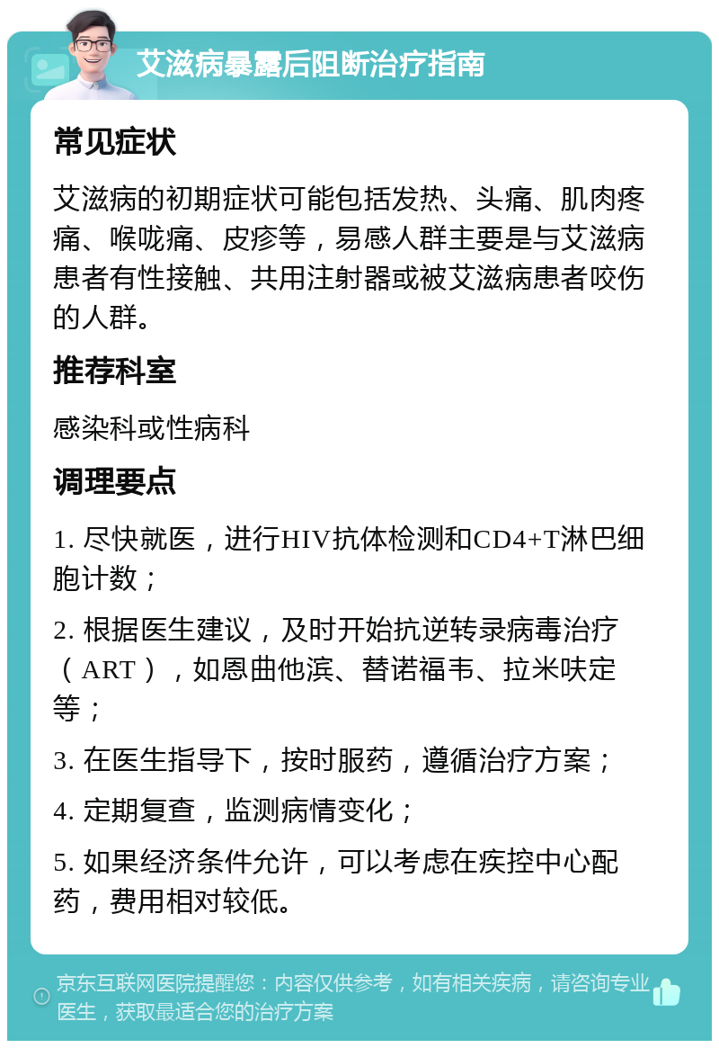 艾滋病暴露后阻断治疗指南 常见症状 艾滋病的初期症状可能包括发热、头痛、肌肉疼痛、喉咙痛、皮疹等，易感人群主要是与艾滋病患者有性接触、共用注射器或被艾滋病患者咬伤的人群。 推荐科室 感染科或性病科 调理要点 1. 尽快就医，进行HIV抗体检测和CD4+T淋巴细胞计数； 2. 根据医生建议，及时开始抗逆转录病毒治疗（ART），如恩曲他滨、替诺福韦、拉米呋定等； 3. 在医生指导下，按时服药，遵循治疗方案； 4. 定期复查，监测病情变化； 5. 如果经济条件允许，可以考虑在疾控中心配药，费用相对较低。