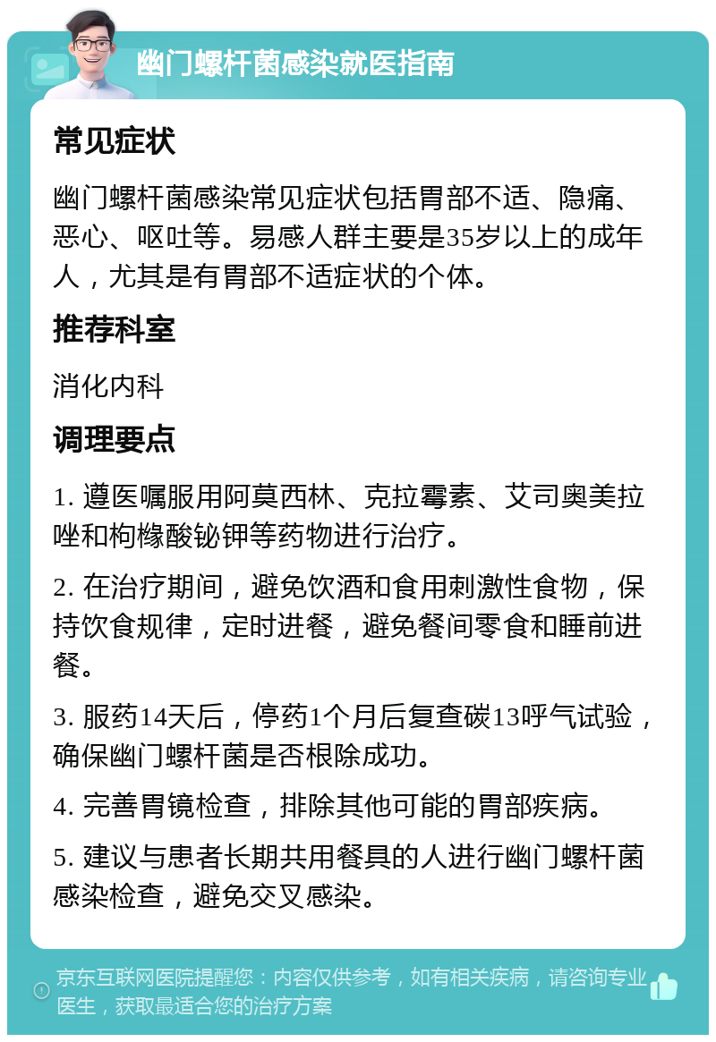 幽门螺杆菌感染就医指南 常见症状 幽门螺杆菌感染常见症状包括胃部不适、隐痛、恶心、呕吐等。易感人群主要是35岁以上的成年人，尤其是有胃部不适症状的个体。 推荐科室 消化内科 调理要点 1. 遵医嘱服用阿莫西林、克拉霉素、艾司奥美拉唑和枸橼酸铋钾等药物进行治疗。 2. 在治疗期间，避免饮酒和食用刺激性食物，保持饮食规律，定时进餐，避免餐间零食和睡前进餐。 3. 服药14天后，停药1个月后复查碳13呼气试验，确保幽门螺杆菌是否根除成功。 4. 完善胃镜检查，排除其他可能的胃部疾病。 5. 建议与患者长期共用餐具的人进行幽门螺杆菌感染检查，避免交叉感染。