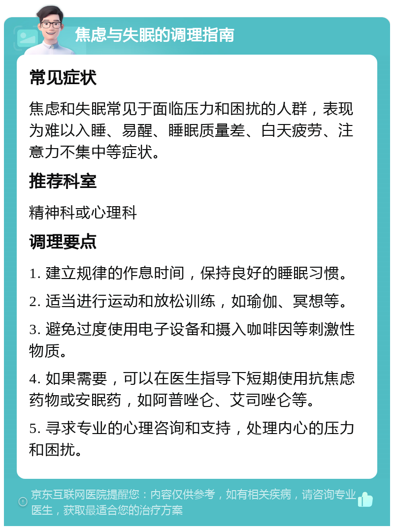 焦虑与失眠的调理指南 常见症状 焦虑和失眠常见于面临压力和困扰的人群，表现为难以入睡、易醒、睡眠质量差、白天疲劳、注意力不集中等症状。 推荐科室 精神科或心理科 调理要点 1. 建立规律的作息时间，保持良好的睡眠习惯。 2. 适当进行运动和放松训练，如瑜伽、冥想等。 3. 避免过度使用电子设备和摄入咖啡因等刺激性物质。 4. 如果需要，可以在医生指导下短期使用抗焦虑药物或安眠药，如阿普唑仑、艾司唑仑等。 5. 寻求专业的心理咨询和支持，处理内心的压力和困扰。