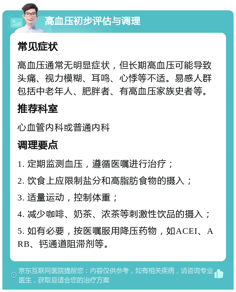 高血压初步评估与调理 常见症状 高血压通常无明显症状，但长期高血压可能导致头痛、视力模糊、耳鸣、心悸等不适。易感人群包括中老年人、肥胖者、有高血压家族史者等。 推荐科室 心血管内科或普通内科 调理要点 1. 定期监测血压，遵循医嘱进行治疗； 2. 饮食上应限制盐分和高脂肪食物的摄入； 3. 适量运动，控制体重； 4. 减少咖啡、奶茶、浓茶等刺激性饮品的摄入； 5. 如有必要，按医嘱服用降压药物，如ACEI、ARB、钙通道阻滞剂等。