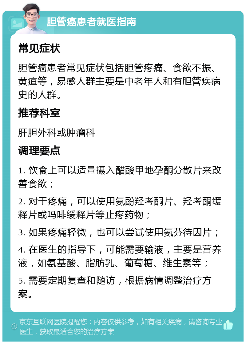 胆管癌患者就医指南 常见症状 胆管癌患者常见症状包括胆管疼痛、食欲不振、黄疸等，易感人群主要是中老年人和有胆管疾病史的人群。 推荐科室 肝胆外科或肿瘤科 调理要点 1. 饮食上可以适量摄入醋酸甲地孕酮分散片来改善食欲； 2. 对于疼痛，可以使用氨酚羟考酮片、羟考酮缓释片或吗啡缓释片等止疼药物； 3. 如果疼痛轻微，也可以尝试使用氨芬待因片； 4. 在医生的指导下，可能需要输液，主要是营养液，如氨基酸、脂肪乳、葡萄糖、维生素等； 5. 需要定期复查和随访，根据病情调整治疗方案。