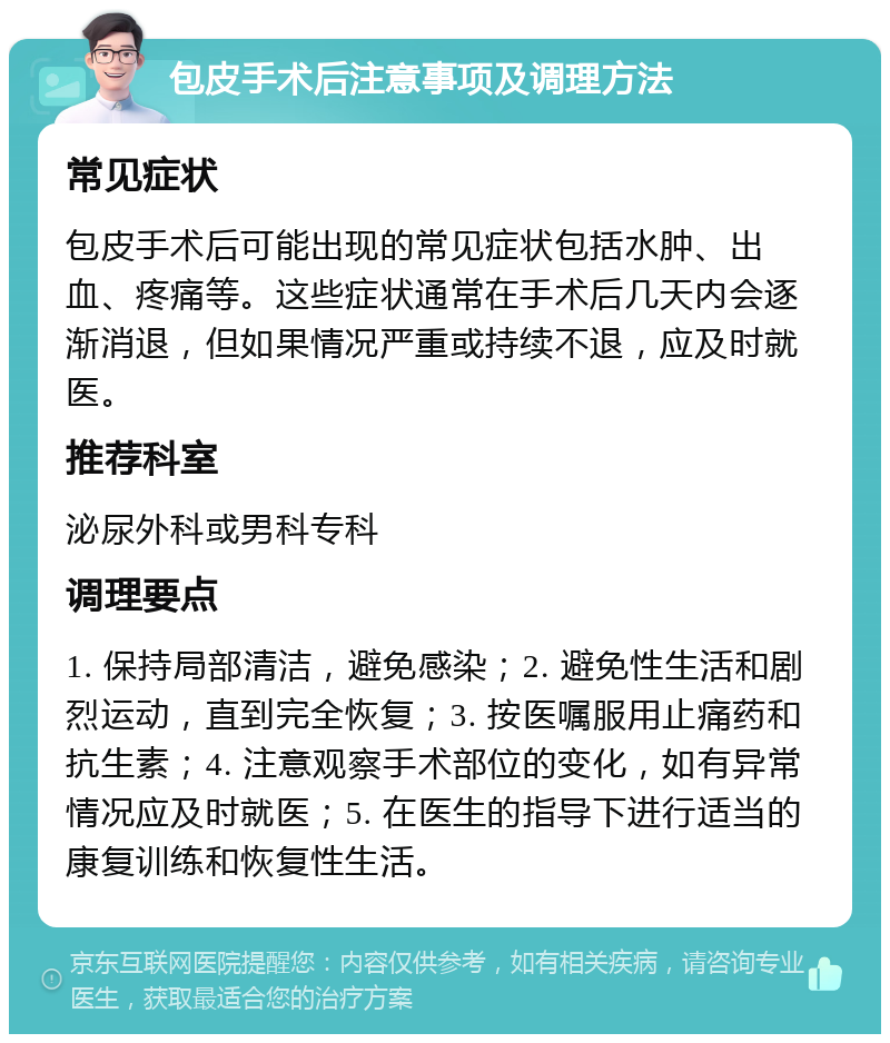 包皮手术后注意事项及调理方法 常见症状 包皮手术后可能出现的常见症状包括水肿、出血、疼痛等。这些症状通常在手术后几天内会逐渐消退，但如果情况严重或持续不退，应及时就医。 推荐科室 泌尿外科或男科专科 调理要点 1. 保持局部清洁，避免感染；2. 避免性生活和剧烈运动，直到完全恢复；3. 按医嘱服用止痛药和抗生素；4. 注意观察手术部位的变化，如有异常情况应及时就医；5. 在医生的指导下进行适当的康复训练和恢复性生活。