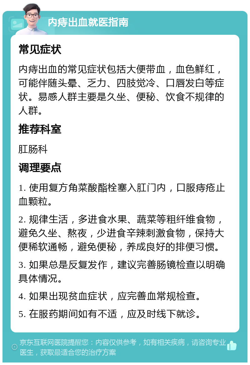 内痔出血就医指南 常见症状 内痔出血的常见症状包括大便带血，血色鲜红，可能伴随头晕、乏力、四肢觉冷、口唇发白等症状。易感人群主要是久坐、便秘、饮食不规律的人群。 推荐科室 肛肠科 调理要点 1. 使用复方角菜酸酯栓塞入肛门内，口服痔疮止血颗粒。 2. 规律生活，多进食水果、蔬菜等粗纤维食物，避免久坐、熬夜，少进食辛辣刺激食物，保持大便稀软通畅，避免便秘，养成良好的排便习惯。 3. 如果总是反复发作，建议完善肠镜检查以明确具体情况。 4. 如果出现贫血症状，应完善血常规检查。 5. 在服药期间如有不适，应及时线下就诊。