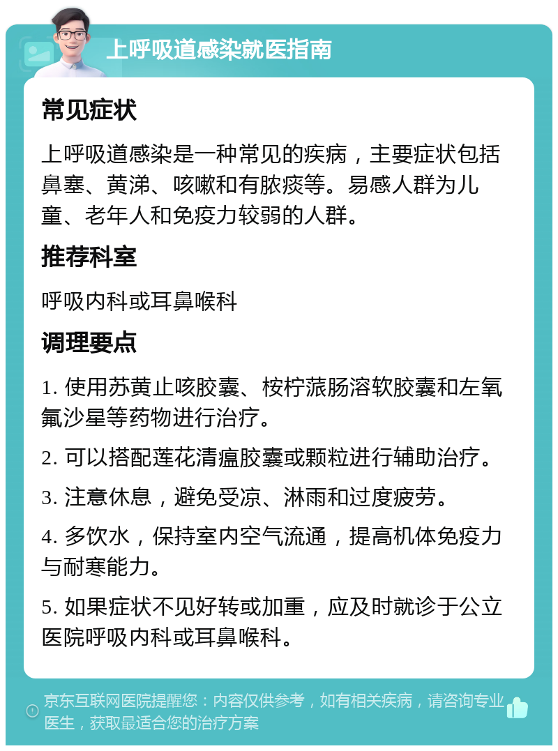 上呼吸道感染就医指南 常见症状 上呼吸道感染是一种常见的疾病，主要症状包括鼻塞、黄涕、咳嗽和有脓痰等。易感人群为儿童、老年人和免疫力较弱的人群。 推荐科室 呼吸内科或耳鼻喉科 调理要点 1. 使用苏黄止咳胶囊、桉柠蒎肠溶软胶囊和左氧氟沙星等药物进行治疗。 2. 可以搭配莲花清瘟胶囊或颗粒进行辅助治疗。 3. 注意休息，避免受凉、淋雨和过度疲劳。 4. 多饮水，保持室内空气流通，提高机体免疫力与耐寒能力。 5. 如果症状不见好转或加重，应及时就诊于公立医院呼吸内科或耳鼻喉科。