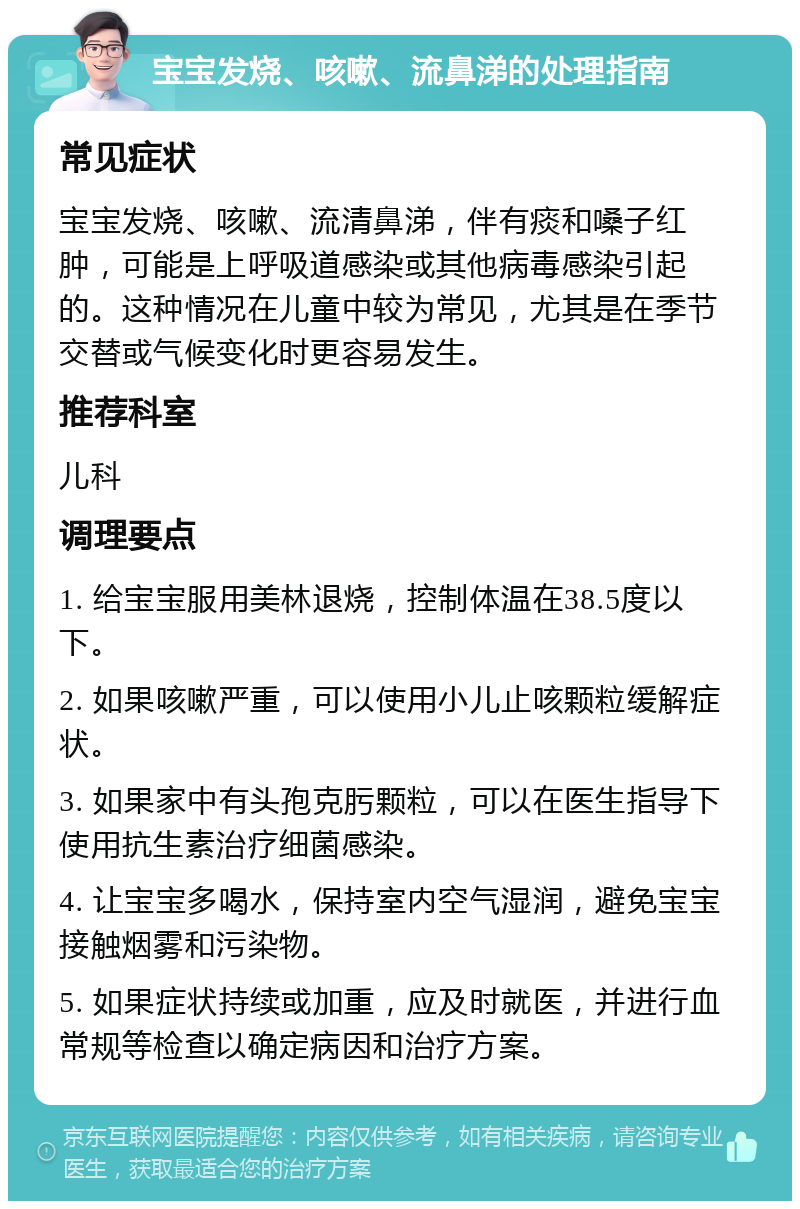 宝宝发烧、咳嗽、流鼻涕的处理指南 常见症状 宝宝发烧、咳嗽、流清鼻涕，伴有痰和嗓子红肿，可能是上呼吸道感染或其他病毒感染引起的。这种情况在儿童中较为常见，尤其是在季节交替或气候变化时更容易发生。 推荐科室 儿科 调理要点 1. 给宝宝服用美林退烧，控制体温在38.5度以下。 2. 如果咳嗽严重，可以使用小儿止咳颗粒缓解症状。 3. 如果家中有头孢克肟颗粒，可以在医生指导下使用抗生素治疗细菌感染。 4. 让宝宝多喝水，保持室内空气湿润，避免宝宝接触烟雾和污染物。 5. 如果症状持续或加重，应及时就医，并进行血常规等检查以确定病因和治疗方案。