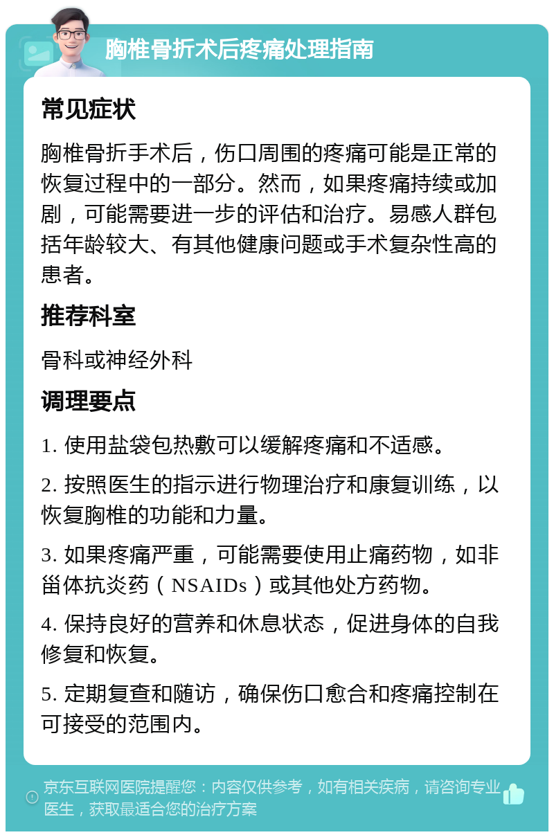 胸椎骨折术后疼痛处理指南 常见症状 胸椎骨折手术后，伤口周围的疼痛可能是正常的恢复过程中的一部分。然而，如果疼痛持续或加剧，可能需要进一步的评估和治疗。易感人群包括年龄较大、有其他健康问题或手术复杂性高的患者。 推荐科室 骨科或神经外科 调理要点 1. 使用盐袋包热敷可以缓解疼痛和不适感。 2. 按照医生的指示进行物理治疗和康复训练，以恢复胸椎的功能和力量。 3. 如果疼痛严重，可能需要使用止痛药物，如非甾体抗炎药（NSAIDs）或其他处方药物。 4. 保持良好的营养和休息状态，促进身体的自我修复和恢复。 5. 定期复查和随访，确保伤口愈合和疼痛控制在可接受的范围内。