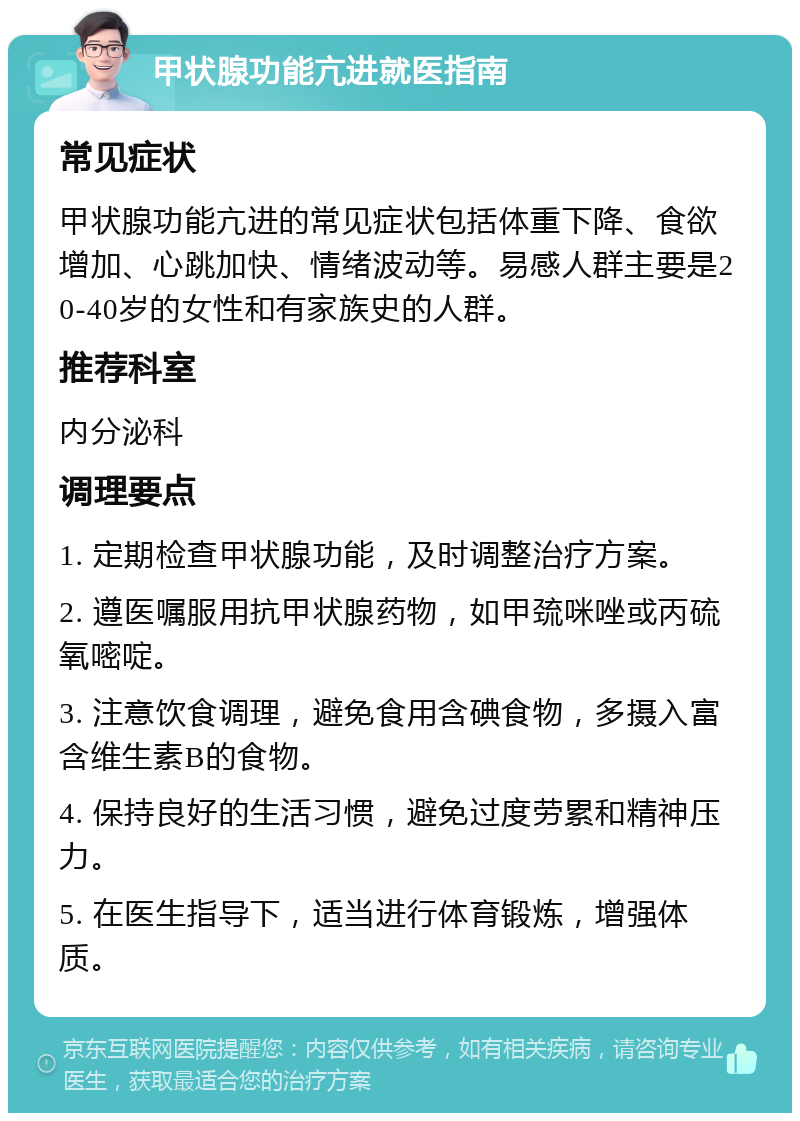 甲状腺功能亢进就医指南 常见症状 甲状腺功能亢进的常见症状包括体重下降、食欲增加、心跳加快、情绪波动等。易感人群主要是20-40岁的女性和有家族史的人群。 推荐科室 内分泌科 调理要点 1. 定期检查甲状腺功能，及时调整治疗方案。 2. 遵医嘱服用抗甲状腺药物，如甲巯咪唑或丙硫氧嘧啶。 3. 注意饮食调理，避免食用含碘食物，多摄入富含维生素B的食物。 4. 保持良好的生活习惯，避免过度劳累和精神压力。 5. 在医生指导下，适当进行体育锻炼，增强体质。