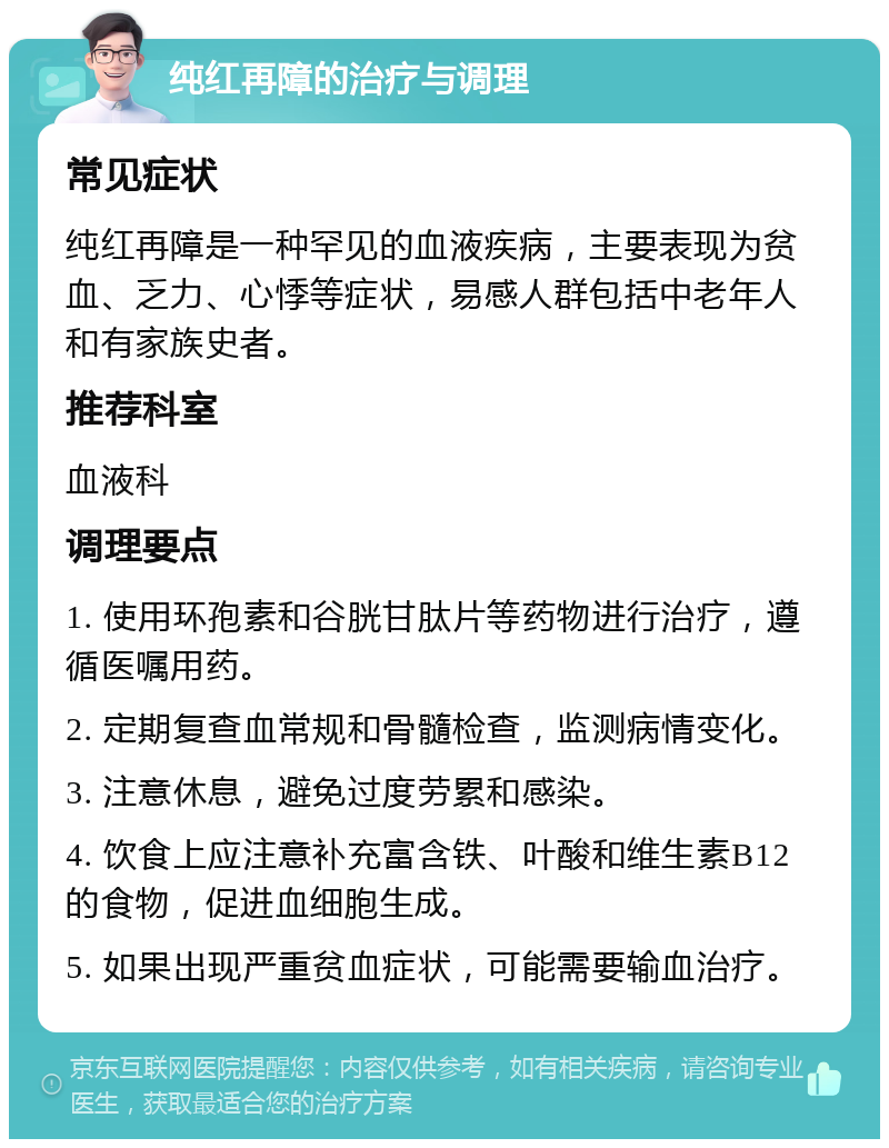 纯红再障的治疗与调理 常见症状 纯红再障是一种罕见的血液疾病，主要表现为贫血、乏力、心悸等症状，易感人群包括中老年人和有家族史者。 推荐科室 血液科 调理要点 1. 使用环孢素和谷胱甘肽片等药物进行治疗，遵循医嘱用药。 2. 定期复查血常规和骨髓检查，监测病情变化。 3. 注意休息，避免过度劳累和感染。 4. 饮食上应注意补充富含铁、叶酸和维生素B12的食物，促进血细胞生成。 5. 如果出现严重贫血症状，可能需要输血治疗。