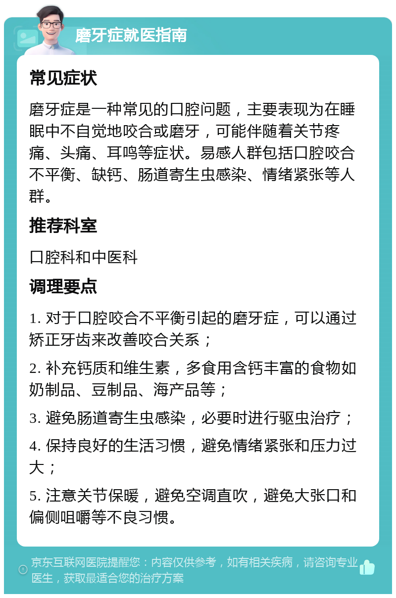 磨牙症就医指南 常见症状 磨牙症是一种常见的口腔问题，主要表现为在睡眠中不自觉地咬合或磨牙，可能伴随着关节疼痛、头痛、耳鸣等症状。易感人群包括口腔咬合不平衡、缺钙、肠道寄生虫感染、情绪紧张等人群。 推荐科室 口腔科和中医科 调理要点 1. 对于口腔咬合不平衡引起的磨牙症，可以通过矫正牙齿来改善咬合关系； 2. 补充钙质和维生素，多食用含钙丰富的食物如奶制品、豆制品、海产品等； 3. 避免肠道寄生虫感染，必要时进行驱虫治疗； 4. 保持良好的生活习惯，避免情绪紧张和压力过大； 5. 注意关节保暖，避免空调直吹，避免大张口和偏侧咀嚼等不良习惯。