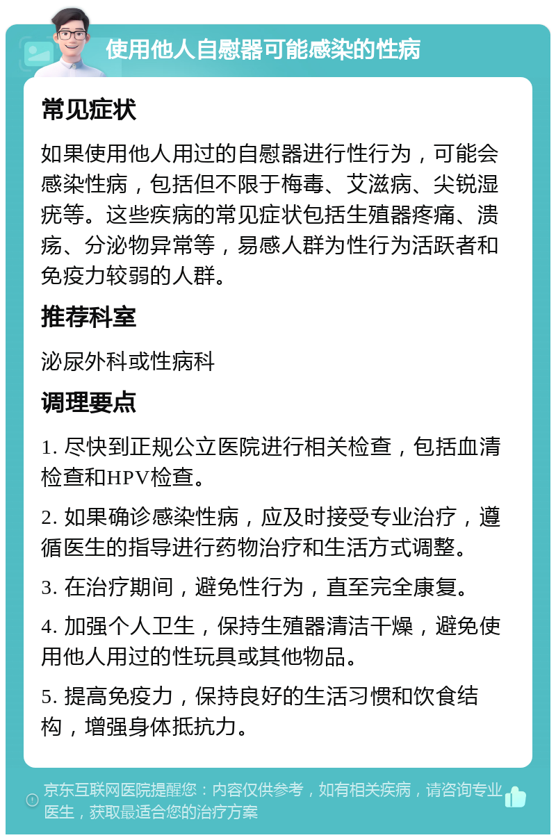 使用他人自慰器可能感染的性病 常见症状 如果使用他人用过的自慰器进行性行为，可能会感染性病，包括但不限于梅毒、艾滋病、尖锐湿疣等。这些疾病的常见症状包括生殖器疼痛、溃疡、分泌物异常等，易感人群为性行为活跃者和免疫力较弱的人群。 推荐科室 泌尿外科或性病科 调理要点 1. 尽快到正规公立医院进行相关检查，包括血清检查和HPV检查。 2. 如果确诊感染性病，应及时接受专业治疗，遵循医生的指导进行药物治疗和生活方式调整。 3. 在治疗期间，避免性行为，直至完全康复。 4. 加强个人卫生，保持生殖器清洁干燥，避免使用他人用过的性玩具或其他物品。 5. 提高免疫力，保持良好的生活习惯和饮食结构，增强身体抵抗力。