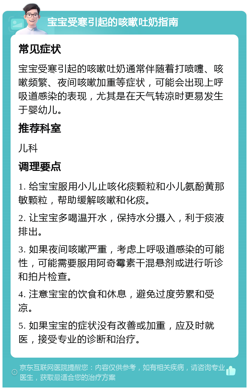 宝宝受寒引起的咳嗽吐奶指南 常见症状 宝宝受寒引起的咳嗽吐奶通常伴随着打喷嚏、咳嗽频繁、夜间咳嗽加重等症状，可能会出现上呼吸道感染的表现，尤其是在天气转凉时更易发生于婴幼儿。 推荐科室 儿科 调理要点 1. 给宝宝服用小儿止咳化痰颗粒和小儿氨酚黄那敏颗粒，帮助缓解咳嗽和化痰。 2. 让宝宝多喝温开水，保持水分摄入，利于痰液排出。 3. 如果夜间咳嗽严重，考虑上呼吸道感染的可能性，可能需要服用阿奇霉素干混悬剂或进行听诊和拍片检查。 4. 注意宝宝的饮食和休息，避免过度劳累和受凉。 5. 如果宝宝的症状没有改善或加重，应及时就医，接受专业的诊断和治疗。