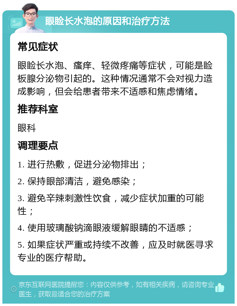 眼睑长水泡的原因和治疗方法 常见症状 眼睑长水泡、瘙痒、轻微疼痛等症状，可能是睑板腺分泌物引起的。这种情况通常不会对视力造成影响，但会给患者带来不适感和焦虑情绪。 推荐科室 眼科 调理要点 1. 进行热敷，促进分泌物排出； 2. 保持眼部清洁，避免感染； 3. 避免辛辣刺激性饮食，减少症状加重的可能性； 4. 使用玻璃酸钠滴眼液缓解眼睛的不适感； 5. 如果症状严重或持续不改善，应及时就医寻求专业的医疗帮助。