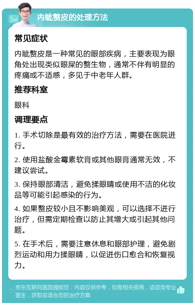 内眦赘皮的处理方法 常见症状 内眦赘皮是一种常见的眼部疾病，主要表现为眼角处出现类似眼屎的赘生物，通常不伴有明显的疼痛或不适感，多见于中老年人群。 推荐科室 眼科 调理要点 1. 手术切除是最有效的治疗方法，需要在医院进行。 2. 使用盐酸金霉素软膏或其他眼膏通常无效，不建议尝试。 3. 保持眼部清洁，避免揉眼睛或使用不洁的化妆品等可能引起感染的行为。 4. 如果赘皮较小且不影响美观，可以选择不进行治疗，但需定期检查以防止其增大或引起其他问题。 5. 在手术后，需要注意休息和眼部护理，避免剧烈运动和用力揉眼睛，以促进伤口愈合和恢复视力。