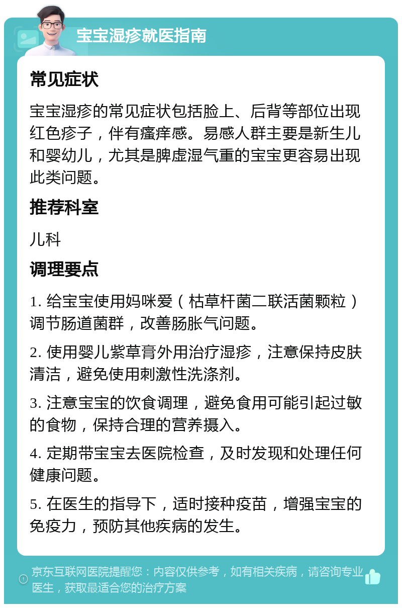 宝宝湿疹就医指南 常见症状 宝宝湿疹的常见症状包括脸上、后背等部位出现红色疹子，伴有瘙痒感。易感人群主要是新生儿和婴幼儿，尤其是脾虚湿气重的宝宝更容易出现此类问题。 推荐科室 儿科 调理要点 1. 给宝宝使用妈咪爱（枯草杆菌二联活菌颗粒）调节肠道菌群，改善肠胀气问题。 2. 使用婴儿紫草膏外用治疗湿疹，注意保持皮肤清洁，避免使用刺激性洗涤剂。 3. 注意宝宝的饮食调理，避免食用可能引起过敏的食物，保持合理的营养摄入。 4. 定期带宝宝去医院检查，及时发现和处理任何健康问题。 5. 在医生的指导下，适时接种疫苗，增强宝宝的免疫力，预防其他疾病的发生。