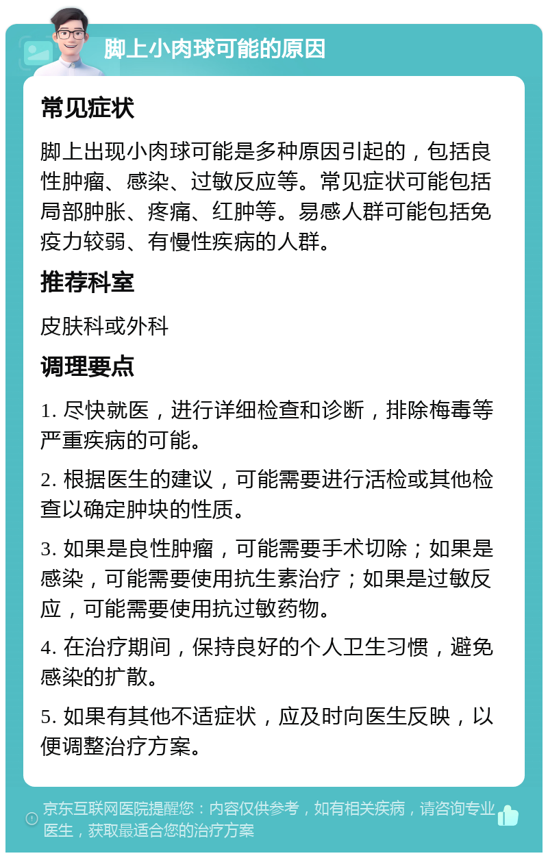 脚上小肉球可能的原因 常见症状 脚上出现小肉球可能是多种原因引起的，包括良性肿瘤、感染、过敏反应等。常见症状可能包括局部肿胀、疼痛、红肿等。易感人群可能包括免疫力较弱、有慢性疾病的人群。 推荐科室 皮肤科或外科 调理要点 1. 尽快就医，进行详细检查和诊断，排除梅毒等严重疾病的可能。 2. 根据医生的建议，可能需要进行活检或其他检查以确定肿块的性质。 3. 如果是良性肿瘤，可能需要手术切除；如果是感染，可能需要使用抗生素治疗；如果是过敏反应，可能需要使用抗过敏药物。 4. 在治疗期间，保持良好的个人卫生习惯，避免感染的扩散。 5. 如果有其他不适症状，应及时向医生反映，以便调整治疗方案。