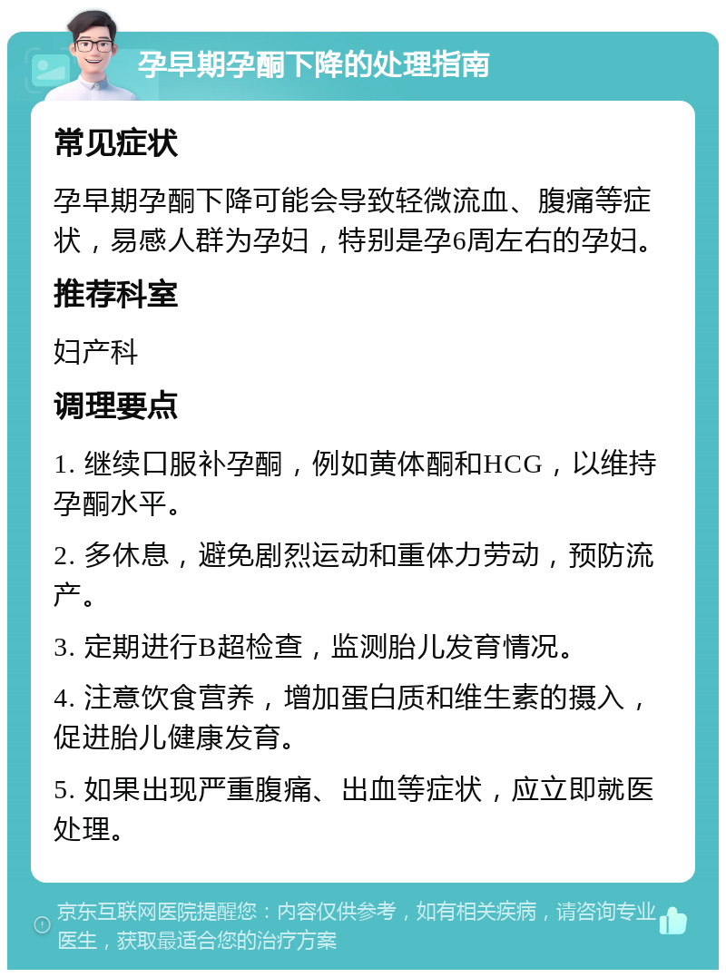 孕早期孕酮下降的处理指南 常见症状 孕早期孕酮下降可能会导致轻微流血、腹痛等症状，易感人群为孕妇，特别是孕6周左右的孕妇。 推荐科室 妇产科 调理要点 1. 继续口服补孕酮，例如黄体酮和HCG，以维持孕酮水平。 2. 多休息，避免剧烈运动和重体力劳动，预防流产。 3. 定期进行B超检查，监测胎儿发育情况。 4. 注意饮食营养，增加蛋白质和维生素的摄入，促进胎儿健康发育。 5. 如果出现严重腹痛、出血等症状，应立即就医处理。