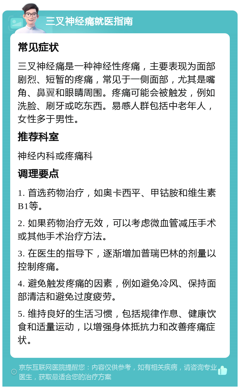 三叉神经痛就医指南 常见症状 三叉神经痛是一种神经性疼痛，主要表现为面部剧烈、短暂的疼痛，常见于一侧面部，尤其是嘴角、鼻翼和眼睛周围。疼痛可能会被触发，例如洗脸、刷牙或吃东西。易感人群包括中老年人，女性多于男性。 推荐科室 神经内科或疼痛科 调理要点 1. 首选药物治疗，如奥卡西平、甲钴胺和维生素B1等。 2. 如果药物治疗无效，可以考虑微血管减压手术或其他手术治疗方法。 3. 在医生的指导下，逐渐增加普瑞巴林的剂量以控制疼痛。 4. 避免触发疼痛的因素，例如避免冷风、保持面部清洁和避免过度疲劳。 5. 维持良好的生活习惯，包括规律作息、健康饮食和适量运动，以增强身体抵抗力和改善疼痛症状。