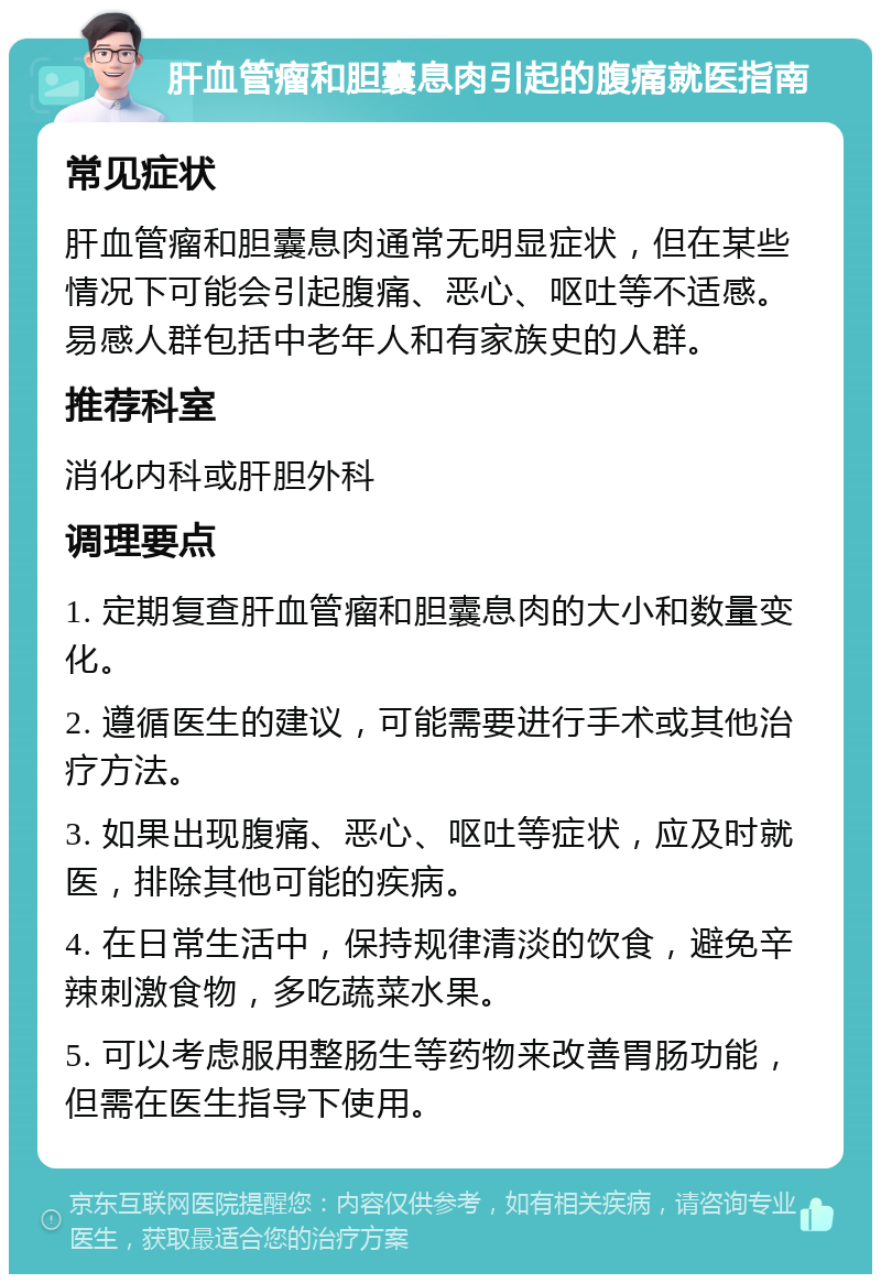 肝血管瘤和胆囊息肉引起的腹痛就医指南 常见症状 肝血管瘤和胆囊息肉通常无明显症状，但在某些情况下可能会引起腹痛、恶心、呕吐等不适感。易感人群包括中老年人和有家族史的人群。 推荐科室 消化内科或肝胆外科 调理要点 1. 定期复查肝血管瘤和胆囊息肉的大小和数量变化。 2. 遵循医生的建议，可能需要进行手术或其他治疗方法。 3. 如果出现腹痛、恶心、呕吐等症状，应及时就医，排除其他可能的疾病。 4. 在日常生活中，保持规律清淡的饮食，避免辛辣刺激食物，多吃蔬菜水果。 5. 可以考虑服用整肠生等药物来改善胃肠功能，但需在医生指导下使用。