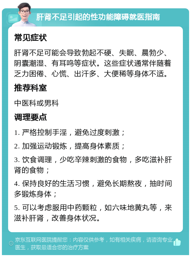 肝肾不足引起的性功能障碍就医指南 常见症状 肝肾不足可能会导致勃起不硬、失眠、晨勃少、阴囊潮湿、有耳鸣等症状。这些症状通常伴随着乏力困倦、心慌、出汗多、大便稀等身体不适。 推荐科室 中医科或男科 调理要点 1. 严格控制手淫，避免过度刺激； 2. 加强运动锻炼，提高身体素质； 3. 饮食调理，少吃辛辣刺激的食物，多吃滋补肝肾的食物； 4. 保持良好的生活习惯，避免长期熬夜，抽时间多锻炼身体； 5. 可以考虑服用中药颗粒，如六味地黄丸等，来滋补肝肾，改善身体状况。