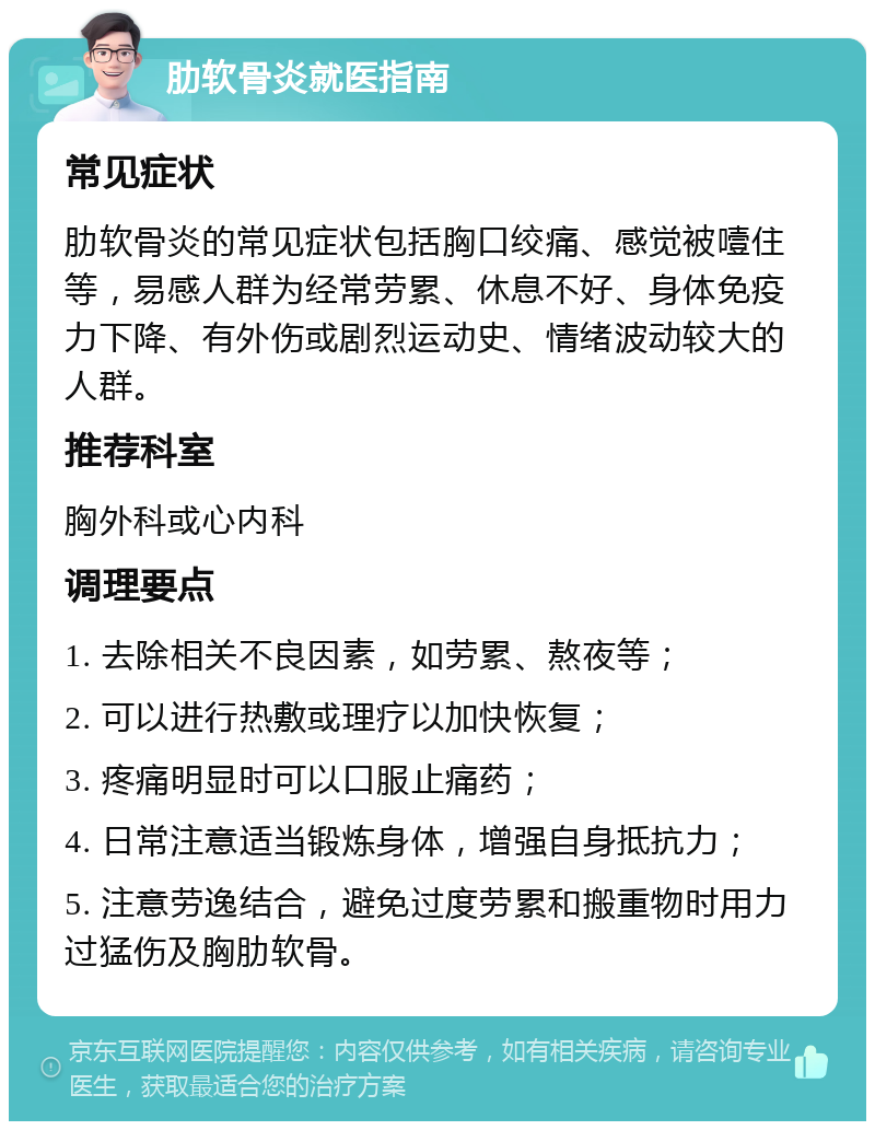 肋软骨炎就医指南 常见症状 肋软骨炎的常见症状包括胸口绞痛、感觉被噎住等，易感人群为经常劳累、休息不好、身体免疫力下降、有外伤或剧烈运动史、情绪波动较大的人群。 推荐科室 胸外科或心内科 调理要点 1. 去除相关不良因素，如劳累、熬夜等； 2. 可以进行热敷或理疗以加快恢复； 3. 疼痛明显时可以口服止痛药； 4. 日常注意适当锻炼身体，增强自身抵抗力； 5. 注意劳逸结合，避免过度劳累和搬重物时用力过猛伤及胸肋软骨。