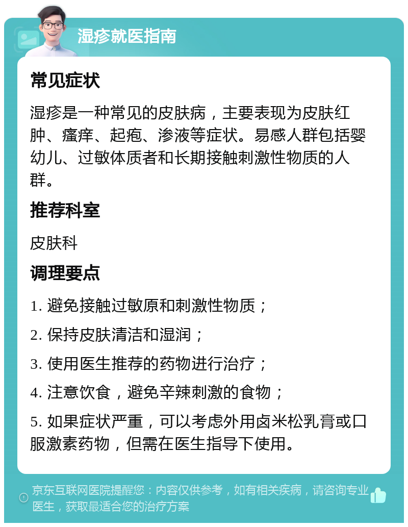 湿疹就医指南 常见症状 湿疹是一种常见的皮肤病，主要表现为皮肤红肿、瘙痒、起疱、渗液等症状。易感人群包括婴幼儿、过敏体质者和长期接触刺激性物质的人群。 推荐科室 皮肤科 调理要点 1. 避免接触过敏原和刺激性物质； 2. 保持皮肤清洁和湿润； 3. 使用医生推荐的药物进行治疗； 4. 注意饮食，避免辛辣刺激的食物； 5. 如果症状严重，可以考虑外用卤米松乳膏或口服激素药物，但需在医生指导下使用。