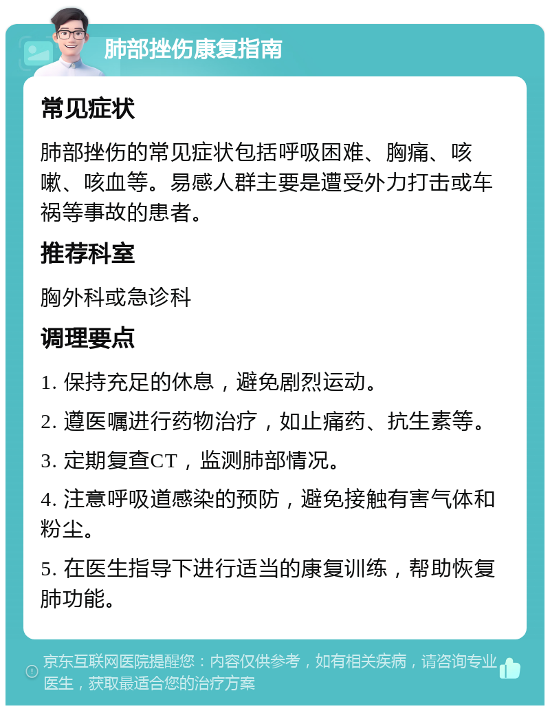 肺部挫伤康复指南 常见症状 肺部挫伤的常见症状包括呼吸困难、胸痛、咳嗽、咳血等。易感人群主要是遭受外力打击或车祸等事故的患者。 推荐科室 胸外科或急诊科 调理要点 1. 保持充足的休息，避免剧烈运动。 2. 遵医嘱进行药物治疗，如止痛药、抗生素等。 3. 定期复查CT，监测肺部情况。 4. 注意呼吸道感染的预防，避免接触有害气体和粉尘。 5. 在医生指导下进行适当的康复训练，帮助恢复肺功能。