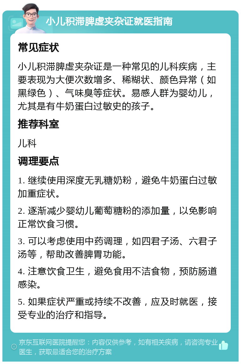 小儿积滞脾虚夹杂证就医指南 常见症状 小儿积滞脾虚夹杂证是一种常见的儿科疾病，主要表现为大便次数增多、稀糊状、颜色异常（如黑绿色）、气味臭等症状。易感人群为婴幼儿，尤其是有牛奶蛋白过敏史的孩子。 推荐科室 儿科 调理要点 1. 继续使用深度无乳糖奶粉，避免牛奶蛋白过敏加重症状。 2. 逐渐减少婴幼儿葡萄糖粉的添加量，以免影响正常饮食习惯。 3. 可以考虑使用中药调理，如四君子汤、六君子汤等，帮助改善脾胃功能。 4. 注意饮食卫生，避免食用不洁食物，预防肠道感染。 5. 如果症状严重或持续不改善，应及时就医，接受专业的治疗和指导。