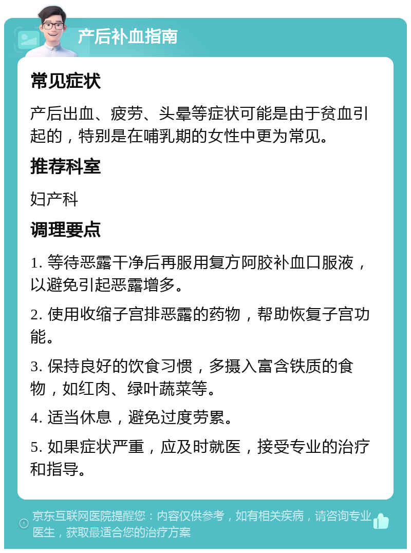 产后补血指南 常见症状 产后出血、疲劳、头晕等症状可能是由于贫血引起的，特别是在哺乳期的女性中更为常见。 推荐科室 妇产科 调理要点 1. 等待恶露干净后再服用复方阿胶补血口服液，以避免引起恶露增多。 2. 使用收缩子宫排恶露的药物，帮助恢复子宫功能。 3. 保持良好的饮食习惯，多摄入富含铁质的食物，如红肉、绿叶蔬菜等。 4. 适当休息，避免过度劳累。 5. 如果症状严重，应及时就医，接受专业的治疗和指导。