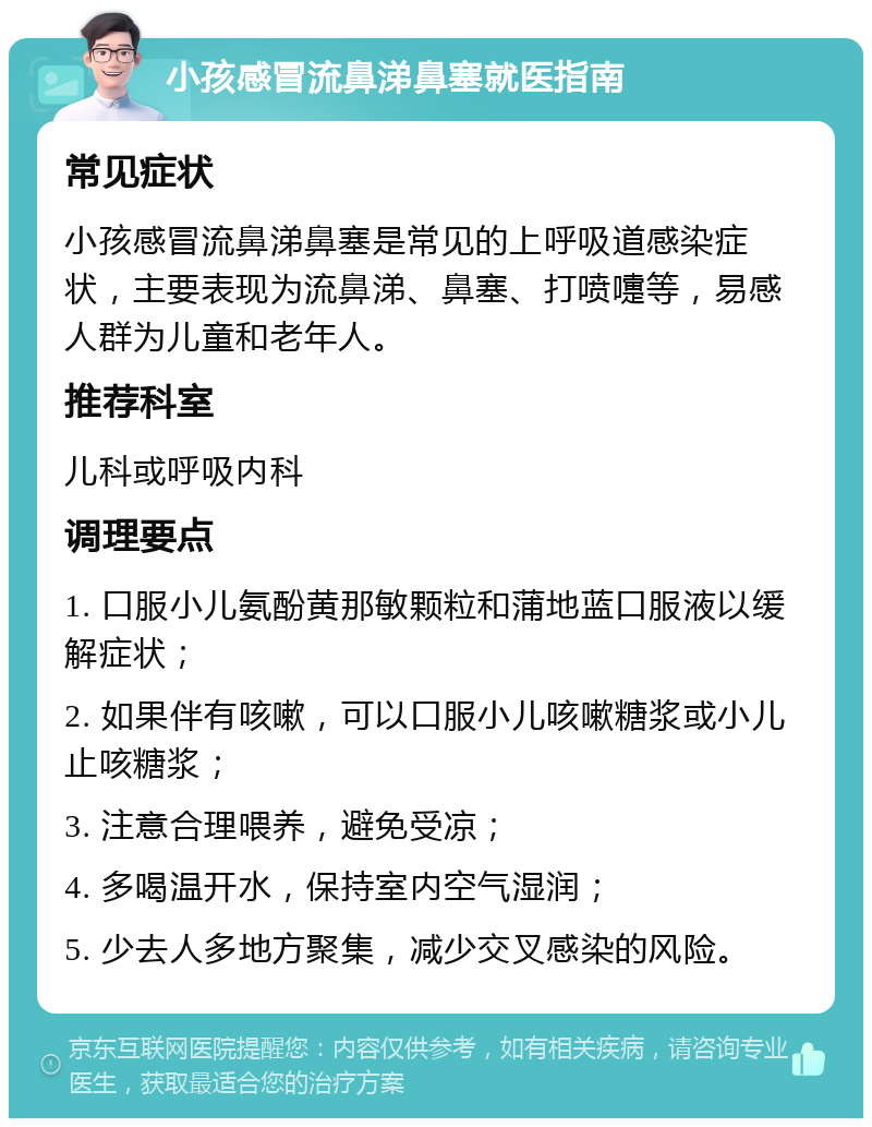 小孩感冒流鼻涕鼻塞就医指南 常见症状 小孩感冒流鼻涕鼻塞是常见的上呼吸道感染症状，主要表现为流鼻涕、鼻塞、打喷嚏等，易感人群为儿童和老年人。 推荐科室 儿科或呼吸内科 调理要点 1. 口服小儿氨酚黄那敏颗粒和蒲地蓝口服液以缓解症状； 2. 如果伴有咳嗽，可以口服小儿咳嗽糖浆或小儿止咳糖浆； 3. 注意合理喂养，避免受凉； 4. 多喝温开水，保持室内空气湿润； 5. 少去人多地方聚集，减少交叉感染的风险。