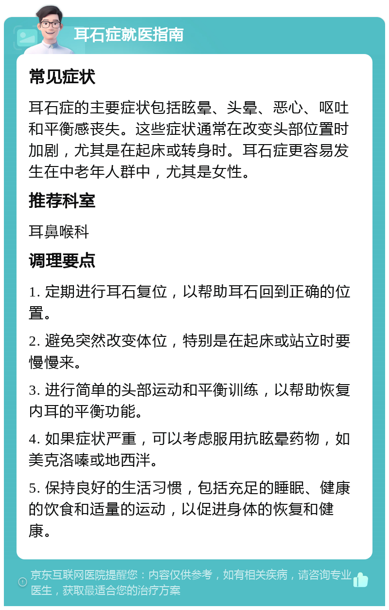 耳石症就医指南 常见症状 耳石症的主要症状包括眩晕、头晕、恶心、呕吐和平衡感丧失。这些症状通常在改变头部位置时加剧，尤其是在起床或转身时。耳石症更容易发生在中老年人群中，尤其是女性。 推荐科室 耳鼻喉科 调理要点 1. 定期进行耳石复位，以帮助耳石回到正确的位置。 2. 避免突然改变体位，特别是在起床或站立时要慢慢来。 3. 进行简单的头部运动和平衡训练，以帮助恢复内耳的平衡功能。 4. 如果症状严重，可以考虑服用抗眩晕药物，如美克洛嗪或地西泮。 5. 保持良好的生活习惯，包括充足的睡眠、健康的饮食和适量的运动，以促进身体的恢复和健康。