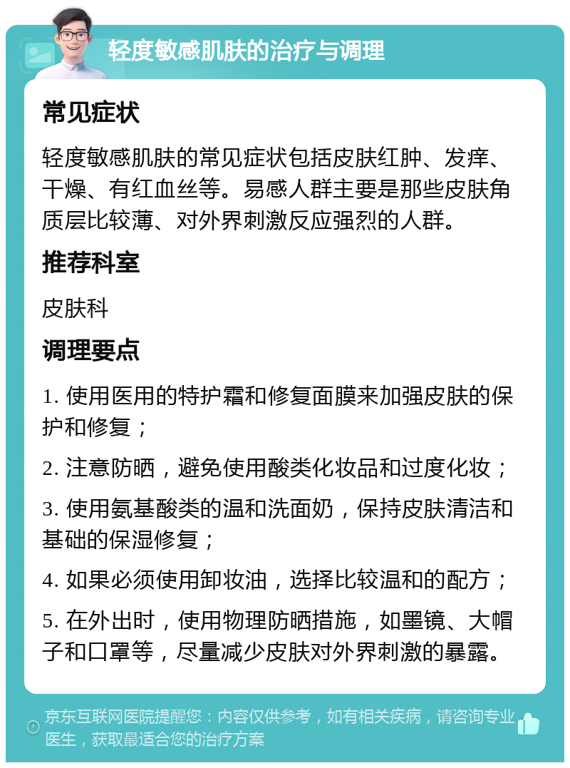 轻度敏感肌肤的治疗与调理 常见症状 轻度敏感肌肤的常见症状包括皮肤红肿、发痒、干燥、有红血丝等。易感人群主要是那些皮肤角质层比较薄、对外界刺激反应强烈的人群。 推荐科室 皮肤科 调理要点 1. 使用医用的特护霜和修复面膜来加强皮肤的保护和修复； 2. 注意防晒，避免使用酸类化妆品和过度化妆； 3. 使用氨基酸类的温和洗面奶，保持皮肤清洁和基础的保湿修复； 4. 如果必须使用卸妆油，选择比较温和的配方； 5. 在外出时，使用物理防晒措施，如墨镜、大帽子和口罩等，尽量减少皮肤对外界刺激的暴露。