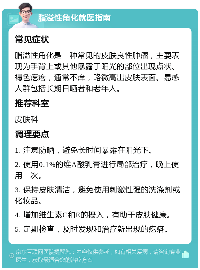 脂溢性角化就医指南 常见症状 脂溢性角化是一种常见的皮肤良性肿瘤，主要表现为手背上或其他暴露于阳光的部位出现点状、褐色疙瘩，通常不痒，略微高出皮肤表面。易感人群包括长期日晒者和老年人。 推荐科室 皮肤科 调理要点 1. 注意防晒，避免长时间暴露在阳光下。 2. 使用0.1%的维A酸乳膏进行局部治疗，晚上使用一次。 3. 保持皮肤清洁，避免使用刺激性强的洗涤剂或化妆品。 4. 增加维生素C和E的摄入，有助于皮肤健康。 5. 定期检查，及时发现和治疗新出现的疙瘩。