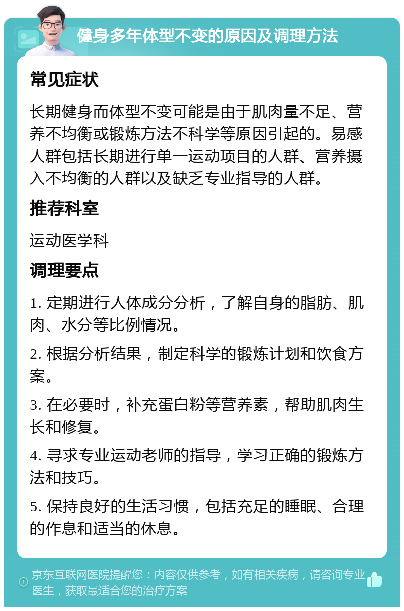 健身多年体型不变的原因及调理方法 常见症状 长期健身而体型不变可能是由于肌肉量不足、营养不均衡或锻炼方法不科学等原因引起的。易感人群包括长期进行单一运动项目的人群、营养摄入不均衡的人群以及缺乏专业指导的人群。 推荐科室 运动医学科 调理要点 1. 定期进行人体成分分析，了解自身的脂肪、肌肉、水分等比例情况。 2. 根据分析结果，制定科学的锻炼计划和饮食方案。 3. 在必要时，补充蛋白粉等营养素，帮助肌肉生长和修复。 4. 寻求专业运动老师的指导，学习正确的锻炼方法和技巧。 5. 保持良好的生活习惯，包括充足的睡眠、合理的作息和适当的休息。