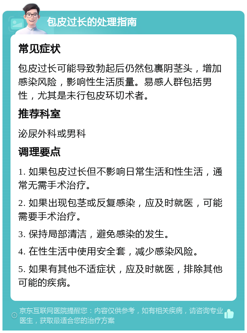 包皮过长的处理指南 常见症状 包皮过长可能导致勃起后仍然包裹阴茎头，增加感染风险，影响性生活质量。易感人群包括男性，尤其是未行包皮环切术者。 推荐科室 泌尿外科或男科 调理要点 1. 如果包皮过长但不影响日常生活和性生活，通常无需手术治疗。 2. 如果出现包茎或反复感染，应及时就医，可能需要手术治疗。 3. 保持局部清洁，避免感染的发生。 4. 在性生活中使用安全套，减少感染风险。 5. 如果有其他不适症状，应及时就医，排除其他可能的疾病。