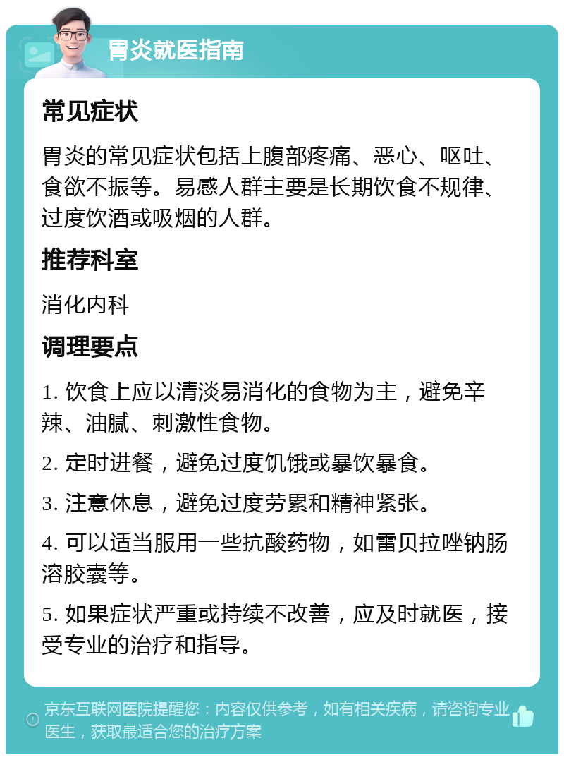 胃炎就医指南 常见症状 胃炎的常见症状包括上腹部疼痛、恶心、呕吐、食欲不振等。易感人群主要是长期饮食不规律、过度饮酒或吸烟的人群。 推荐科室 消化内科 调理要点 1. 饮食上应以清淡易消化的食物为主，避免辛辣、油腻、刺激性食物。 2. 定时进餐，避免过度饥饿或暴饮暴食。 3. 注意休息，避免过度劳累和精神紧张。 4. 可以适当服用一些抗酸药物，如雷贝拉唑钠肠溶胶囊等。 5. 如果症状严重或持续不改善，应及时就医，接受专业的治疗和指导。