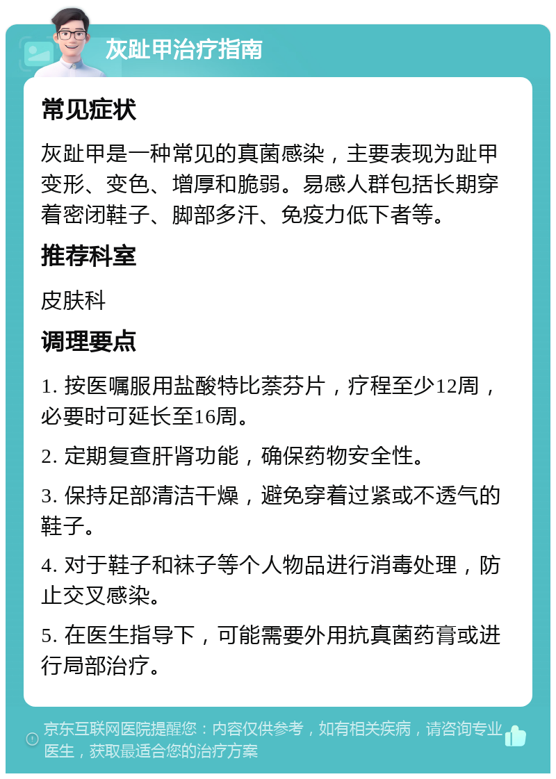 灰趾甲治疗指南 常见症状 灰趾甲是一种常见的真菌感染，主要表现为趾甲变形、变色、增厚和脆弱。易感人群包括长期穿着密闭鞋子、脚部多汗、免疫力低下者等。 推荐科室 皮肤科 调理要点 1. 按医嘱服用盐酸特比萘芬片，疗程至少12周，必要时可延长至16周。 2. 定期复查肝肾功能，确保药物安全性。 3. 保持足部清洁干燥，避免穿着过紧或不透气的鞋子。 4. 对于鞋子和袜子等个人物品进行消毒处理，防止交叉感染。 5. 在医生指导下，可能需要外用抗真菌药膏或进行局部治疗。