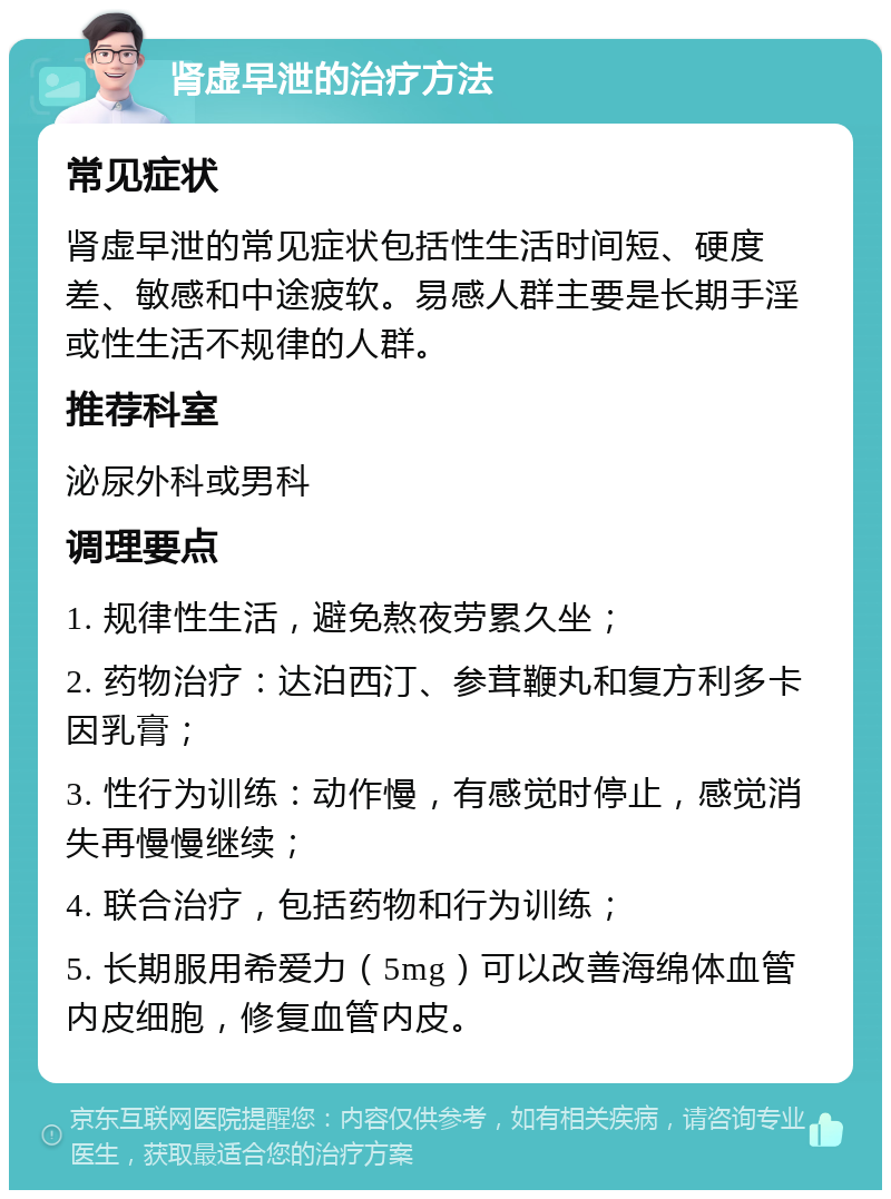 肾虚早泄的治疗方法 常见症状 肾虚早泄的常见症状包括性生活时间短、硬度差、敏感和中途疲软。易感人群主要是长期手淫或性生活不规律的人群。 推荐科室 泌尿外科或男科 调理要点 1. 规律性生活，避免熬夜劳累久坐； 2. 药物治疗：达泊西汀、参茸鞭丸和复方利多卡因乳膏； 3. 性行为训练：动作慢，有感觉时停止，感觉消失再慢慢继续； 4. 联合治疗，包括药物和行为训练； 5. 长期服用希爱力（5mg）可以改善海绵体血管内皮细胞，修复血管内皮。