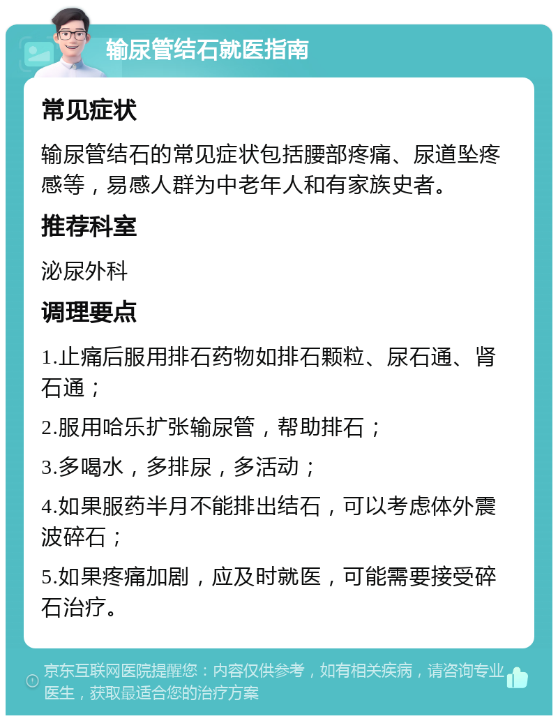 输尿管结石就医指南 常见症状 输尿管结石的常见症状包括腰部疼痛、尿道坠疼感等，易感人群为中老年人和有家族史者。 推荐科室 泌尿外科 调理要点 1.止痛后服用排石药物如排石颗粒、尿石通、肾石通； 2.服用哈乐扩张输尿管，帮助排石； 3.多喝水，多排尿，多活动； 4.如果服药半月不能排出结石，可以考虑体外震波碎石； 5.如果疼痛加剧，应及时就医，可能需要接受碎石治疗。