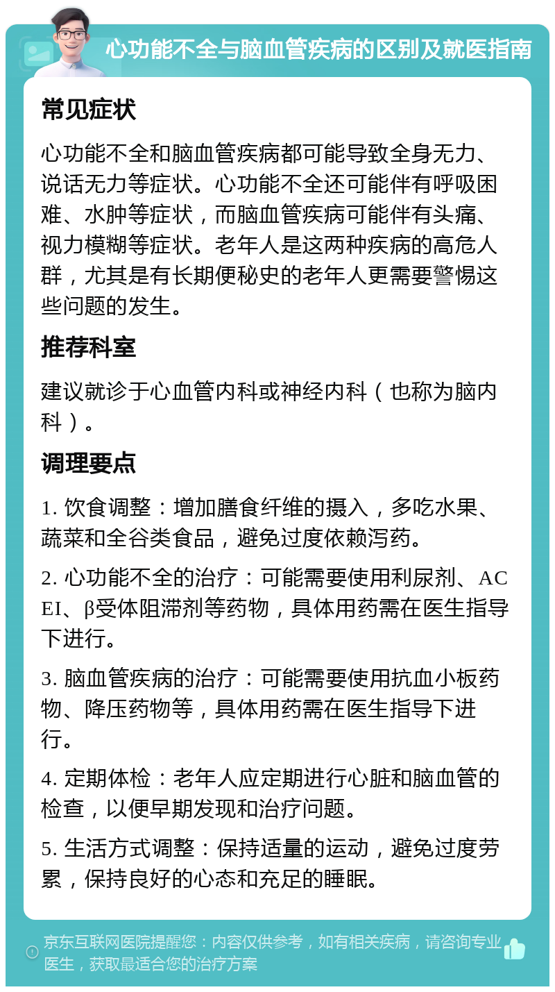 心功能不全与脑血管疾病的区别及就医指南 常见症状 心功能不全和脑血管疾病都可能导致全身无力、说话无力等症状。心功能不全还可能伴有呼吸困难、水肿等症状，而脑血管疾病可能伴有头痛、视力模糊等症状。老年人是这两种疾病的高危人群，尤其是有长期便秘史的老年人更需要警惕这些问题的发生。 推荐科室 建议就诊于心血管内科或神经内科（也称为脑内科）。 调理要点 1. 饮食调整：增加膳食纤维的摄入，多吃水果、蔬菜和全谷类食品，避免过度依赖泻药。 2. 心功能不全的治疗：可能需要使用利尿剂、ACEI、β受体阻滞剂等药物，具体用药需在医生指导下进行。 3. 脑血管疾病的治疗：可能需要使用抗血小板药物、降压药物等，具体用药需在医生指导下进行。 4. 定期体检：老年人应定期进行心脏和脑血管的检查，以便早期发现和治疗问题。 5. 生活方式调整：保持适量的运动，避免过度劳累，保持良好的心态和充足的睡眠。