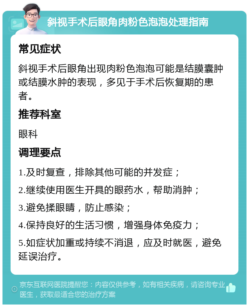 斜视手术后眼角肉粉色泡泡处理指南 常见症状 斜视手术后眼角出现肉粉色泡泡可能是结膜囊肿或结膜水肿的表现，多见于手术后恢复期的患者。 推荐科室 眼科 调理要点 1.及时复查，排除其他可能的并发症； 2.继续使用医生开具的眼药水，帮助消肿； 3.避免揉眼睛，防止感染； 4.保持良好的生活习惯，增强身体免疫力； 5.如症状加重或持续不消退，应及时就医，避免延误治疗。