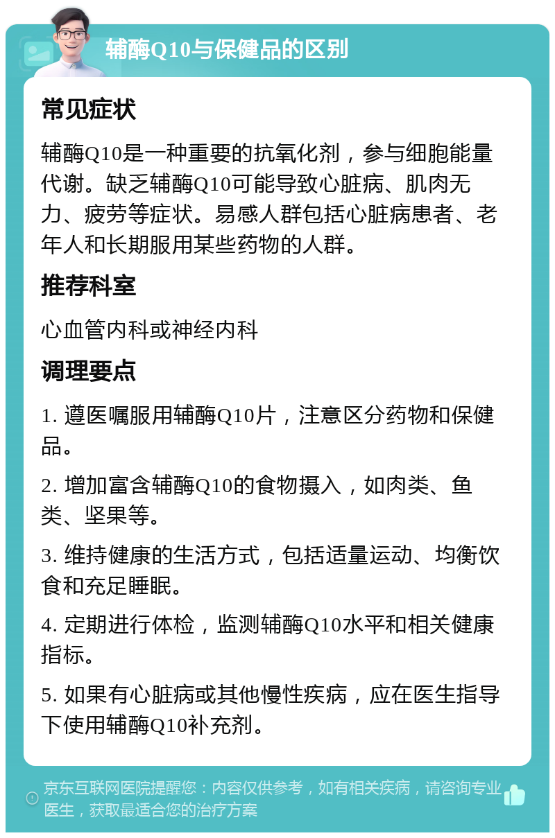 辅酶Q10与保健品的区别 常见症状 辅酶Q10是一种重要的抗氧化剂，参与细胞能量代谢。缺乏辅酶Q10可能导致心脏病、肌肉无力、疲劳等症状。易感人群包括心脏病患者、老年人和长期服用某些药物的人群。 推荐科室 心血管内科或神经内科 调理要点 1. 遵医嘱服用辅酶Q10片，注意区分药物和保健品。 2. 增加富含辅酶Q10的食物摄入，如肉类、鱼类、坚果等。 3. 维持健康的生活方式，包括适量运动、均衡饮食和充足睡眠。 4. 定期进行体检，监测辅酶Q10水平和相关健康指标。 5. 如果有心脏病或其他慢性疾病，应在医生指导下使用辅酶Q10补充剂。