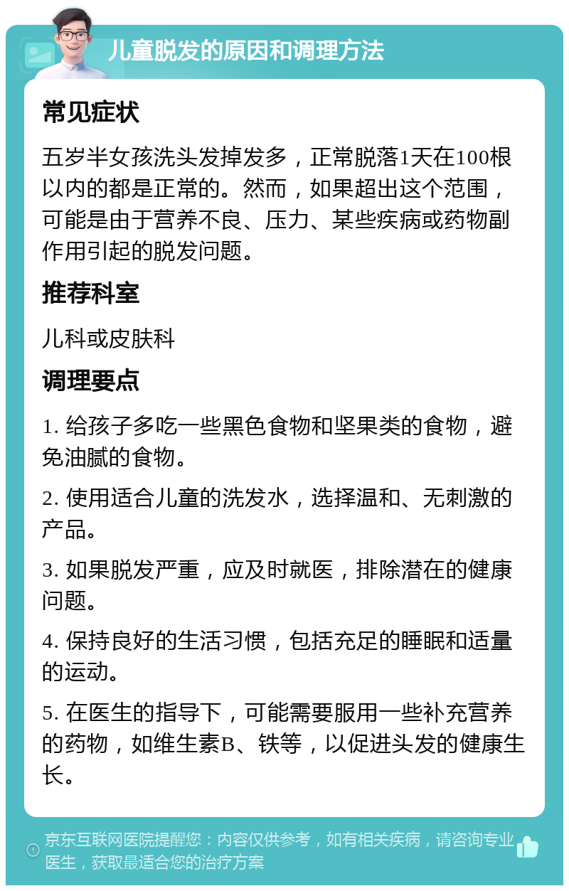 儿童脱发的原因和调理方法 常见症状 五岁半女孩洗头发掉发多，正常脱落1天在100根以内的都是正常的。然而，如果超出这个范围，可能是由于营养不良、压力、某些疾病或药物副作用引起的脱发问题。 推荐科室 儿科或皮肤科 调理要点 1. 给孩子多吃一些黑色食物和坚果类的食物，避免油腻的食物。 2. 使用适合儿童的洗发水，选择温和、无刺激的产品。 3. 如果脱发严重，应及时就医，排除潜在的健康问题。 4. 保持良好的生活习惯，包括充足的睡眠和适量的运动。 5. 在医生的指导下，可能需要服用一些补充营养的药物，如维生素B、铁等，以促进头发的健康生长。