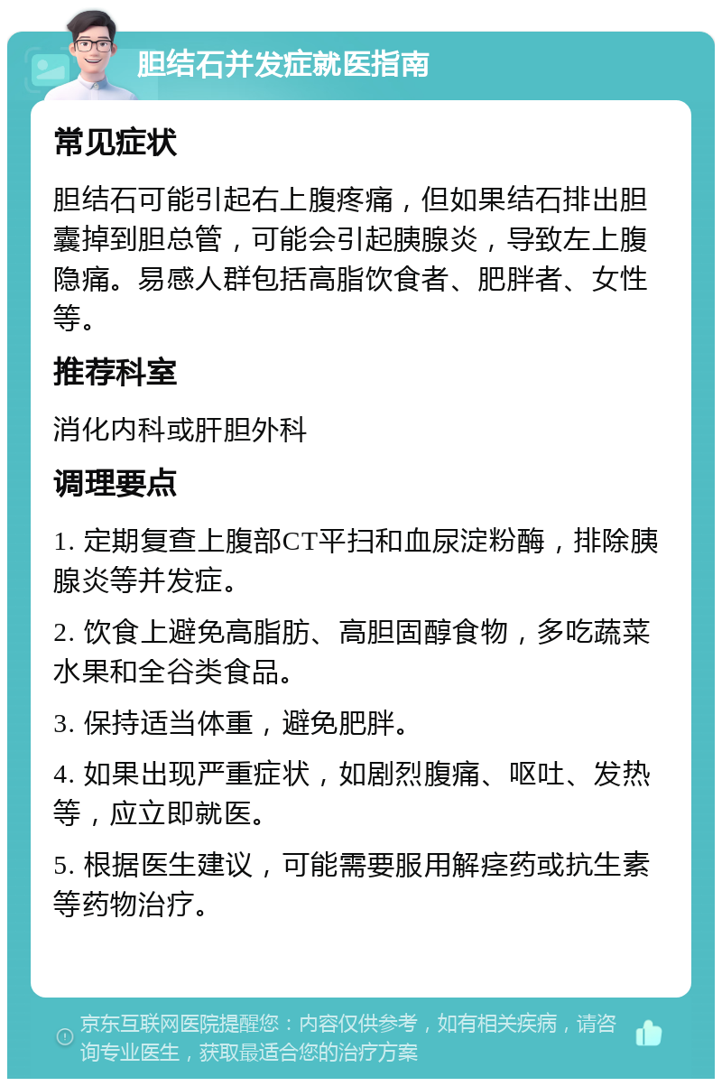 胆结石并发症就医指南 常见症状 胆结石可能引起右上腹疼痛，但如果结石排出胆囊掉到胆总管，可能会引起胰腺炎，导致左上腹隐痛。易感人群包括高脂饮食者、肥胖者、女性等。 推荐科室 消化内科或肝胆外科 调理要点 1. 定期复查上腹部CT平扫和血尿淀粉酶，排除胰腺炎等并发症。 2. 饮食上避免高脂肪、高胆固醇食物，多吃蔬菜水果和全谷类食品。 3. 保持适当体重，避免肥胖。 4. 如果出现严重症状，如剧烈腹痛、呕吐、发热等，应立即就医。 5. 根据医生建议，可能需要服用解痉药或抗生素等药物治疗。