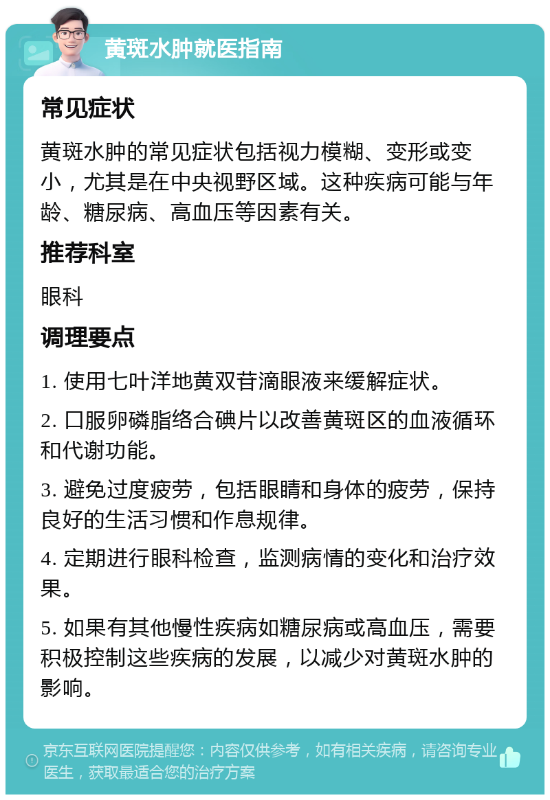 黄斑水肿就医指南 常见症状 黄斑水肿的常见症状包括视力模糊、变形或变小，尤其是在中央视野区域。这种疾病可能与年龄、糖尿病、高血压等因素有关。 推荐科室 眼科 调理要点 1. 使用七叶洋地黄双苷滴眼液来缓解症状。 2. 口服卵磷脂络合碘片以改善黄斑区的血液循环和代谢功能。 3. 避免过度疲劳，包括眼睛和身体的疲劳，保持良好的生活习惯和作息规律。 4. 定期进行眼科检查，监测病情的变化和治疗效果。 5. 如果有其他慢性疾病如糖尿病或高血压，需要积极控制这些疾病的发展，以减少对黄斑水肿的影响。