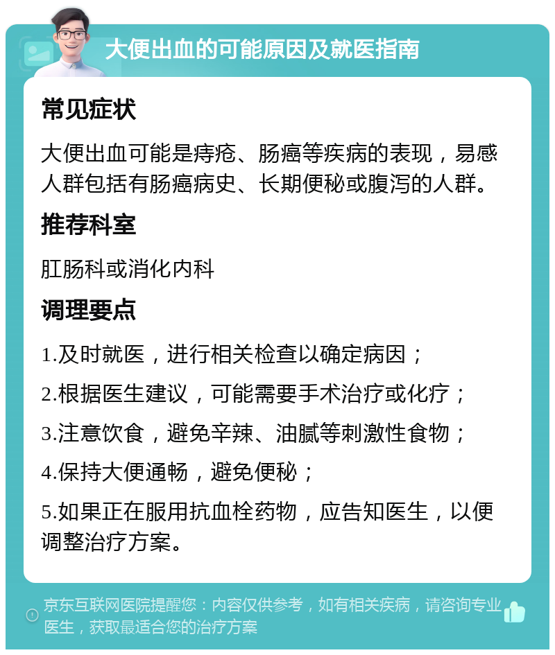 大便出血的可能原因及就医指南 常见症状 大便出血可能是痔疮、肠癌等疾病的表现，易感人群包括有肠癌病史、长期便秘或腹泻的人群。 推荐科室 肛肠科或消化内科 调理要点 1.及时就医，进行相关检查以确定病因； 2.根据医生建议，可能需要手术治疗或化疗； 3.注意饮食，避免辛辣、油腻等刺激性食物； 4.保持大便通畅，避免便秘； 5.如果正在服用抗血栓药物，应告知医生，以便调整治疗方案。