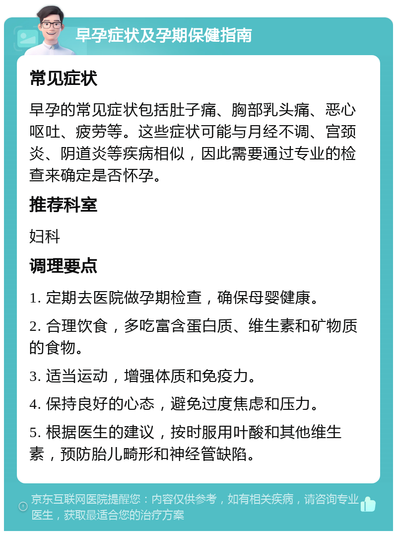 早孕症状及孕期保健指南 常见症状 早孕的常见症状包括肚子痛、胸部乳头痛、恶心呕吐、疲劳等。这些症状可能与月经不调、宫颈炎、阴道炎等疾病相似，因此需要通过专业的检查来确定是否怀孕。 推荐科室 妇科 调理要点 1. 定期去医院做孕期检查，确保母婴健康。 2. 合理饮食，多吃富含蛋白质、维生素和矿物质的食物。 3. 适当运动，增强体质和免疫力。 4. 保持良好的心态，避免过度焦虑和压力。 5. 根据医生的建议，按时服用叶酸和其他维生素，预防胎儿畸形和神经管缺陷。