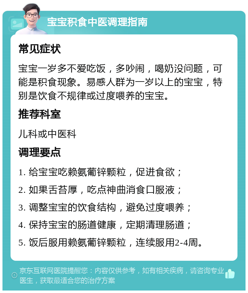 宝宝积食中医调理指南 常见症状 宝宝一岁多不爱吃饭，多吵闹，喝奶没问题，可能是积食现象。易感人群为一岁以上的宝宝，特别是饮食不规律或过度喂养的宝宝。 推荐科室 儿科或中医科 调理要点 1. 给宝宝吃赖氨葡锌颗粒，促进食欲； 2. 如果舌苔厚，吃点神曲消食口服液； 3. 调整宝宝的饮食结构，避免过度喂养； 4. 保持宝宝的肠道健康，定期清理肠道； 5. 饭后服用赖氨葡锌颗粒，连续服用2-4周。