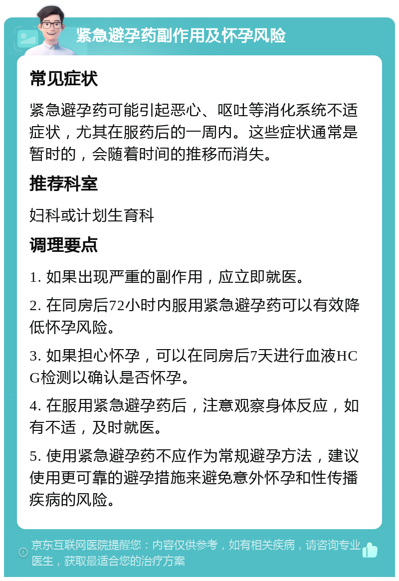 紧急避孕药副作用及怀孕风险 常见症状 紧急避孕药可能引起恶心、呕吐等消化系统不适症状，尤其在服药后的一周内。这些症状通常是暂时的，会随着时间的推移而消失。 推荐科室 妇科或计划生育科 调理要点 1. 如果出现严重的副作用，应立即就医。 2. 在同房后72小时内服用紧急避孕药可以有效降低怀孕风险。 3. 如果担心怀孕，可以在同房后7天进行血液HCG检测以确认是否怀孕。 4. 在服用紧急避孕药后，注意观察身体反应，如有不适，及时就医。 5. 使用紧急避孕药不应作为常规避孕方法，建议使用更可靠的避孕措施来避免意外怀孕和性传播疾病的风险。